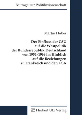 Martin Huber: Der Einfluss der CSU auf die Westpolitik der Bundesrepublik Deutschland von 1954–1969 im Hinblick auf die Beziehungen zu Frankreich und den USA